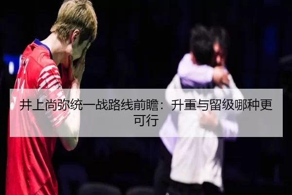 井上尚弥统一战路线前瞻：升重与留级哪种更可行